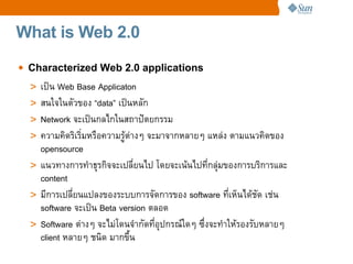 What is Web 2.0

• Characterized Web 2.0 applications
  > เปน Web Base Applicaton
  > สนใจในตวของ “data” เปนหลก
  > Network จะเปนกลไกในสถาป_ตยกรรม
  > ความค%ดร%เร%มหรCอความรต4างๆ จะมาจากหลายๆ แหล4ง ตามแนวค%ดของ
    opensource
  > แนวทางการทaาธRรก%จจะเปลยนไป โดยจะเนนไปทกลR4มของการบร%การและ
    content
  > มการเปลยนแปลงของระบบการจดการของ software ทเห=นไดชด เช4น
    software จะเปน Beta version ตลอด
  > Software ต4างๆ จะไม4โดนจaากดทอRปกรณeใดๆ ซgงจะทaาใหรองรบหลายๆ
    client หลายๆ ชน%ด มากขg!น
 