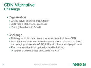 CDN Alternative Challenge Organization Online travel booking organization B2C with a global user presence  Primary functions in APAC Challenge Building multiple data centers more economical than CDN Must balance end-user traffic between core application in APAC and imaging servers in APAC, US and UK to speed page loads End user location best option for load balancing Targeting content based on location this way © Neustar Inc. / Proprietary and Confidential 