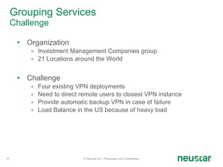 Grouping Services  Challenge Organization Investment Management Companies group 21 Locations around the World Challenge Four existing VPN deployments Need to direct remote users to closest VPN instance Provide automatic backup VPN in case of failure Load Balance in the US because of heavy load © Neustar Inc. / Proprietary and Confidential 