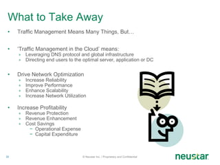 What to Take Away Traffic Management Means Many Things, But… ‘ Traffic Management in the Cloud’ means: Leveraging DNS protocol and global infrastructure Directing end users to the optimal server, application or DC Drive Network Optimization Increase Reliability Improve Performance Enhance Scalability Increase Network Utilization Increase Profitability Revenue Protection Revenue Enhancement Cost Savings Operational Expense Capital Expenditure © Neustar Inc. / Proprietary and Confidential 