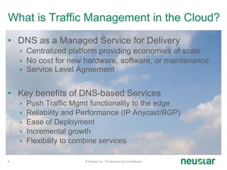 What is Traffic Management in the Cloud? DNS as a Managed Service for Delivery Centralized platform providing economies of scale No cost for new hardware, software, or maintenance Service Level Agreement Key benefits of DNS-based Services Push Traffic Mgmt functionality to the edge Reliability and Performance (IP Anycast/BGP) Ease of Deployment Incremental growth Flexibility to combine services © Neustar Inc. / Proprietary and Confidential 