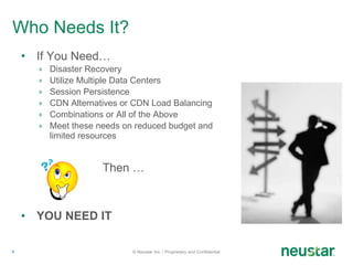Who Needs It? If You Need… Disaster Recovery Utilize Multiple Data Centers Session Persistence CDN Alternatives or CDN Load Balancing Combinations or All of the Above Meet these needs on reduced budget and limited resources Then … YOU NEED IT © Neustar Inc. / Proprietary and Confidential 