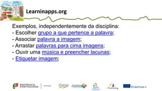 Learninapps.org
Exemplos, independentemente da disciplina:
- Escolher grupo a que pertence a palavra;
- Associar palavra a imagem;
- Arrastar palavras para cima imagens;
- Ouvir uma música e preencher lacunas;
- Etiquetar imagem;
 