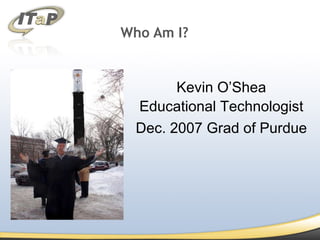 Who Am I? Kevin O’Shea Educational Technologist Dec. 2007 Grad of Purdue 