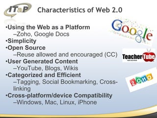 Using the Web as a Platform Zoho, Google Docs Simplicity Open Source Reuse allowed and encouraged (CC) User Generated Content YouTube, Blogs, Wikis Categorized and Efficient Tagging, Social Bookmarking, Cross-linking  Cross-platform/device Compatibility Windows, Mac, Linux, iPhone Characteristics of Web 2.0 