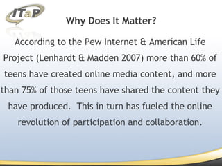 Why Does It Matter? According to the Pew Internet & American Life Project (Lenhardt & Madden 2007) more than 60% of teens have created online media content, and more than 75% of those teens have shared the content they have produced.  This in turn has fueled the online revolution of participation and collaboration. 