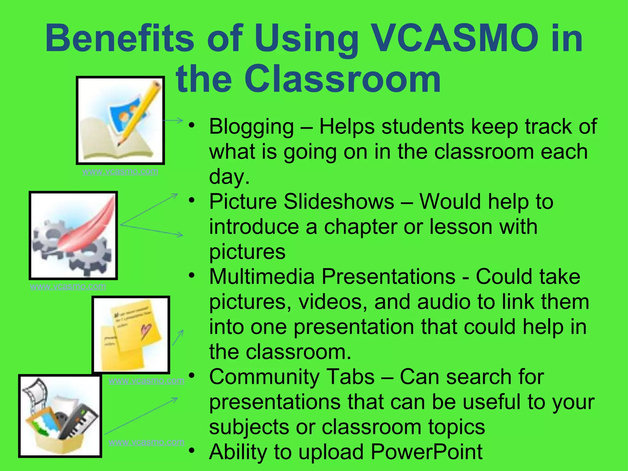 Benefits of Using VCASMO in the Classroom  Blogging – Helps students keep track of what is going on in the classroom each day.  Picture Slideshows – Would help to introduce a chapter or lesson with pictures Multimedia Presentations - Could take pictures, videos, and audio to link them into one presentation that could help in the classroom.  Community Tabs – Can search for presentations that can be useful to your subjects or classroom topics Ability to upload PowerPoint www.vcasmo.com www.vcasmo.com www.vcasmo.com www.vcasmo.com 