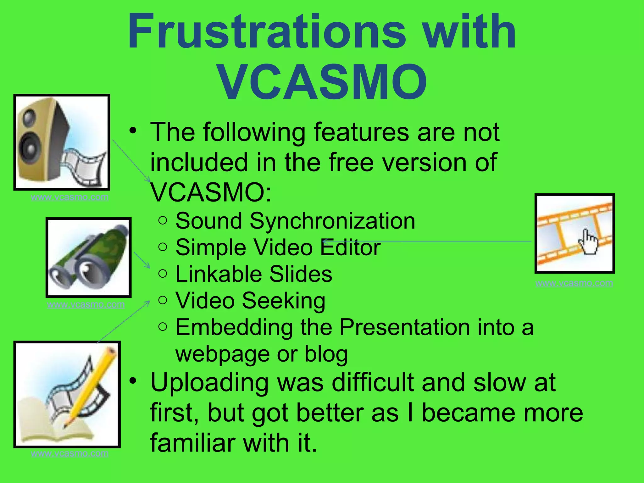 Frustrations with VCASMO The following features are not included in the free version of VCASMO:  Sound Synchronization  Simple Video Editor Linkable Slides Video Seeking Embedding the Presentation into a webpage or blog Uploading was difficult and slow at first, but got better as I became more familiar with it. www.vcasmo.com www.vcasmo.com www.vcasmo.com www.vcasmo.com 