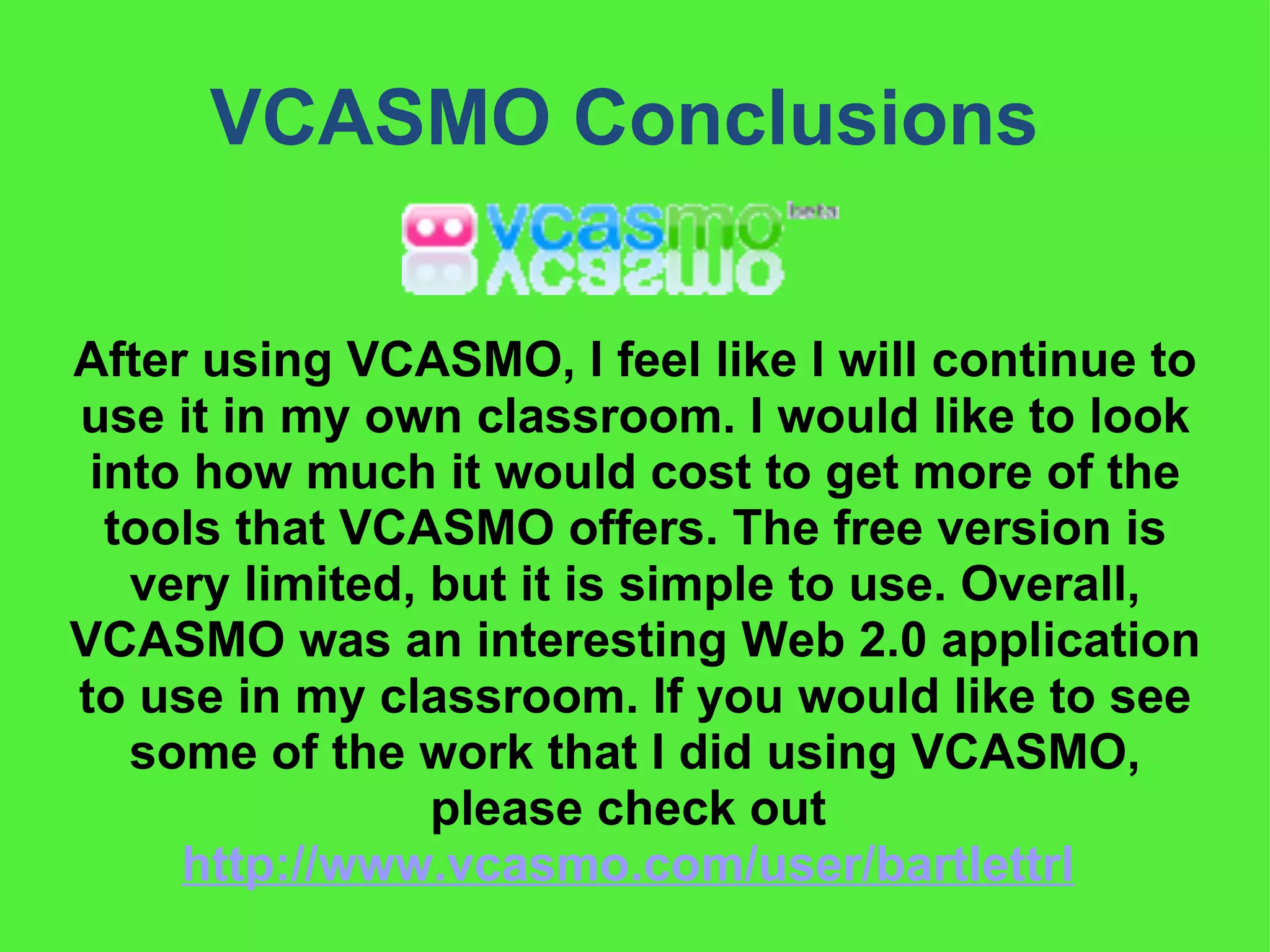 VCASMO Conclusions  After using VCASMO, I feel like I will continue to use it in my own classroom. I would like to look into how much it would cost to get more of the tools that VCASMO offers. The free version is very limited, but it is simple to use. Overall, VCASMO was an interesting Web 2.0 application to use in my classroom. If you would like to see some of the work that I did using VCASMO, please check out  http://www.vcasmo.com/user/bartlettrl   