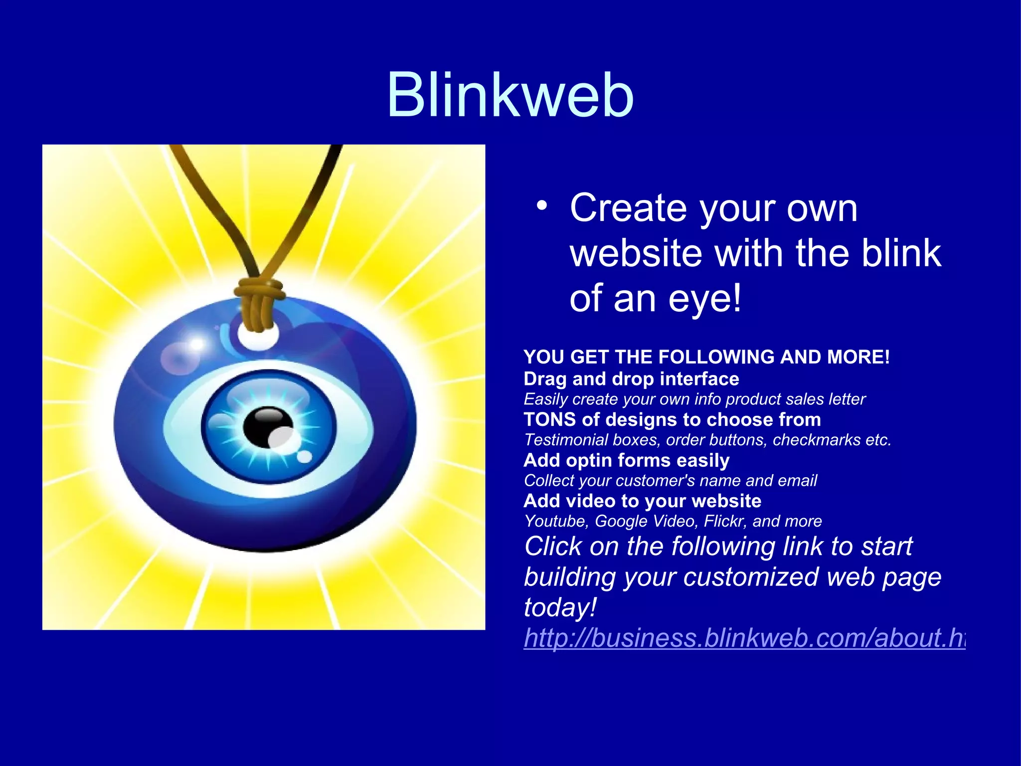 Blinkweb Create your own website with the blink of an eye! YOU GET THE FOLLOWING AND MORE!  Drag and drop interface Easily create your own info product sales letter TONS of designs to choose from Testimonial boxes, order buttons, checkmarks etc. Add optin forms easily Collect your customer's name and email Add video to your website Youtube, Google Video, Flickr, and more Click on the following link to start building your customized web page today! http://business.blinkweb.com/about.html 