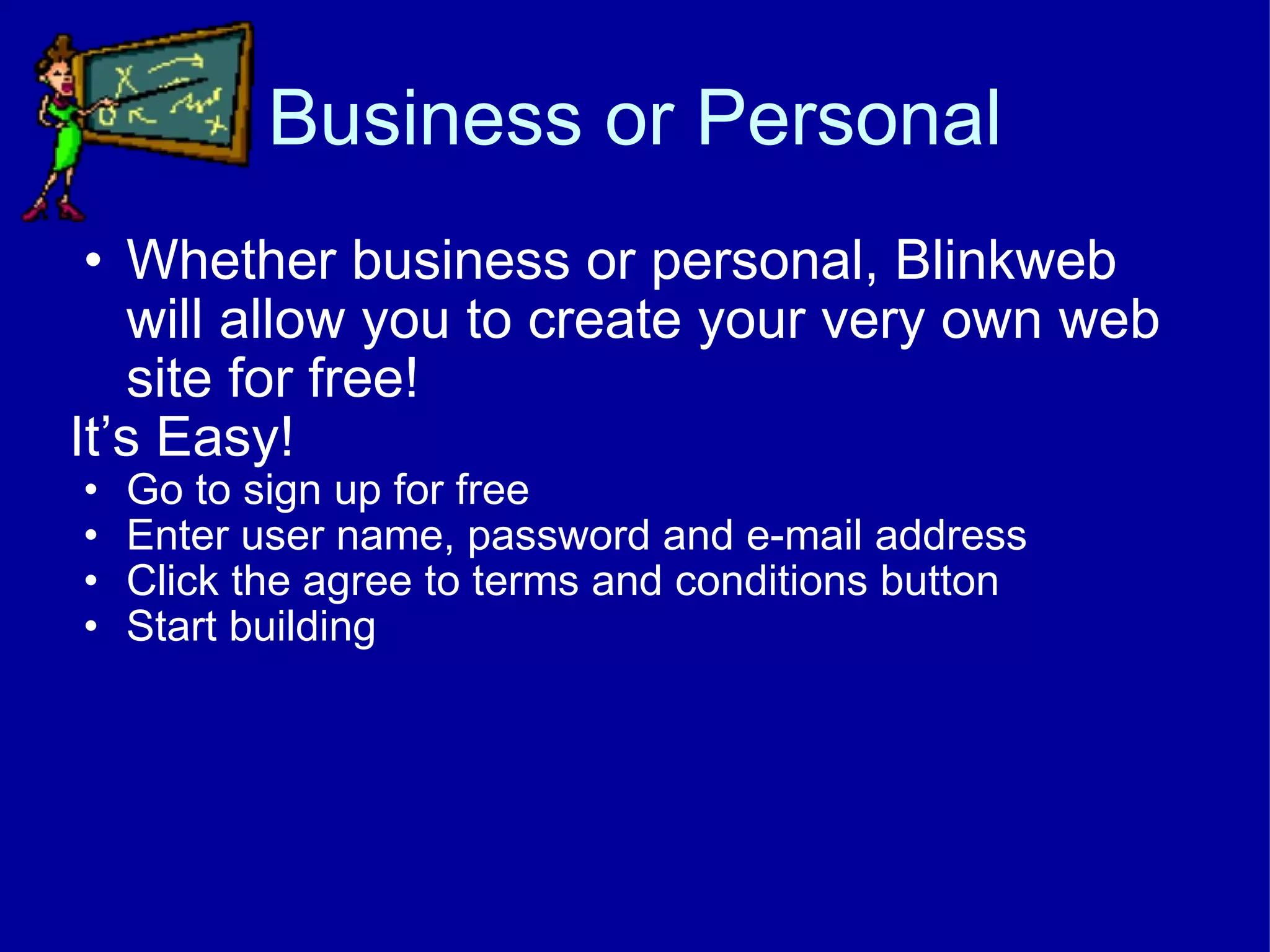 Business or Personal Whether business or personal, Blinkweb will allow you to create your very own web site for free! It’s Easy! Go to sign up for free Enter user name, password and e-mail address Click the agree to terms and conditions button Start building 