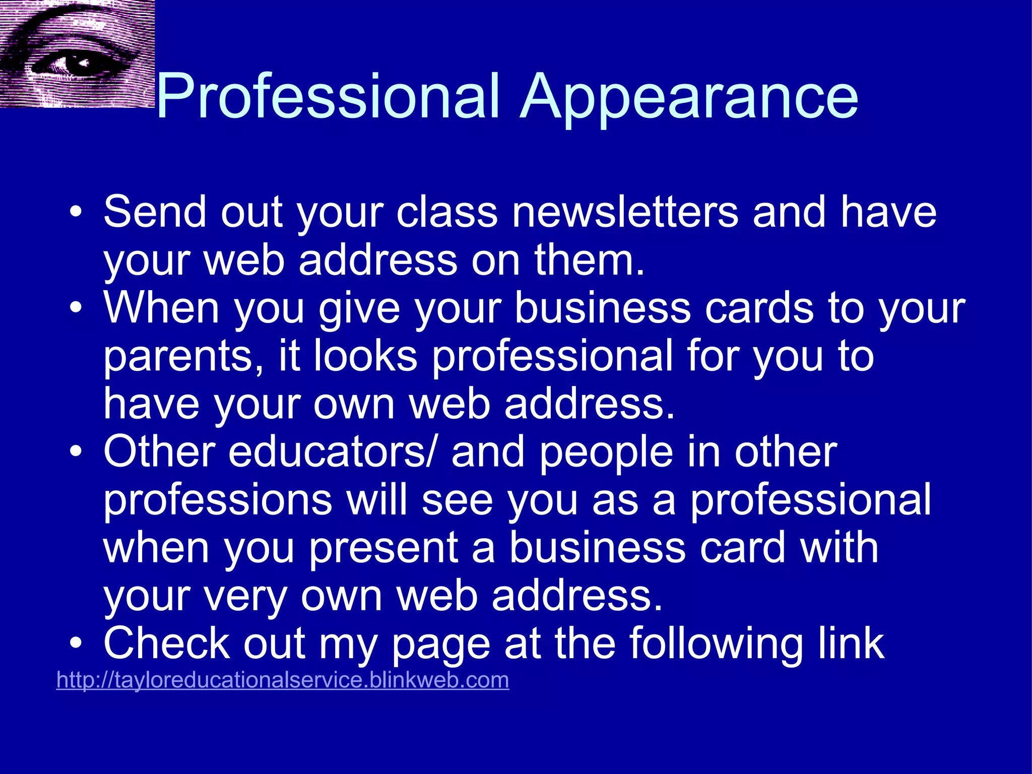 Professional Appearance  Send out your class newsletters and have your web address on them. When you give your business cards to your parents, it looks professional for you to have your own web address. Other educators/ and people in other professions will see you as a professional when you present a business card with your very own web address. Check out my page at the following link http://tayloreducationalservice.blinkweb.com 