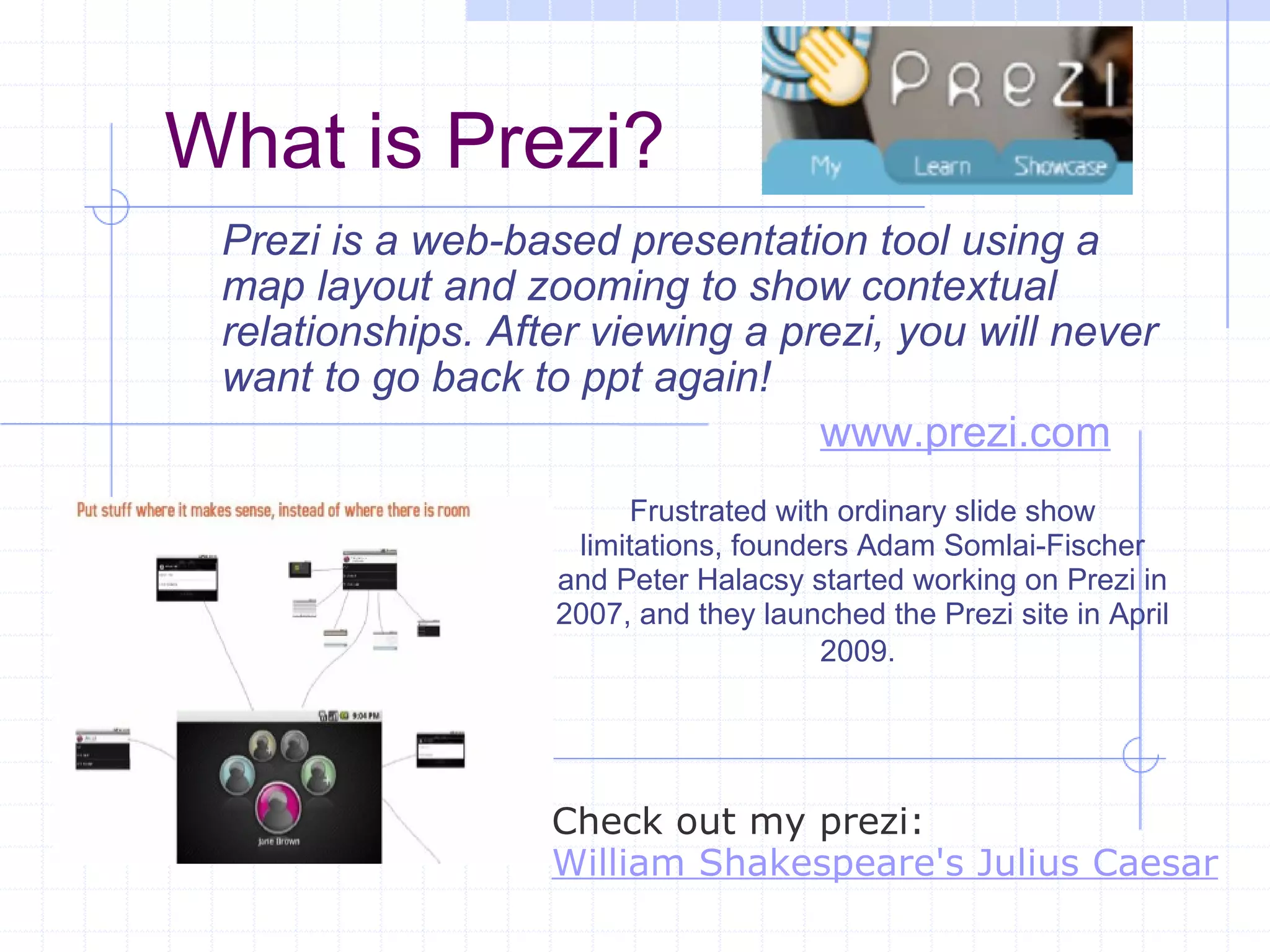 What is Prezi? Prezi is a web-based presentation tool using a map layout and zooming to show contextual relationships. After viewing a prezi, you will never want to go back to ppt again! Frustrated with ordinary slide show limitations, founders Adam Somlai-Fischer and Peter Halacsy started working on Prezi in 2007, and they launched the Prezi site in April 2009.   www.prezi.com Check out my prezi: William Shakespeare's Julius Caesar 