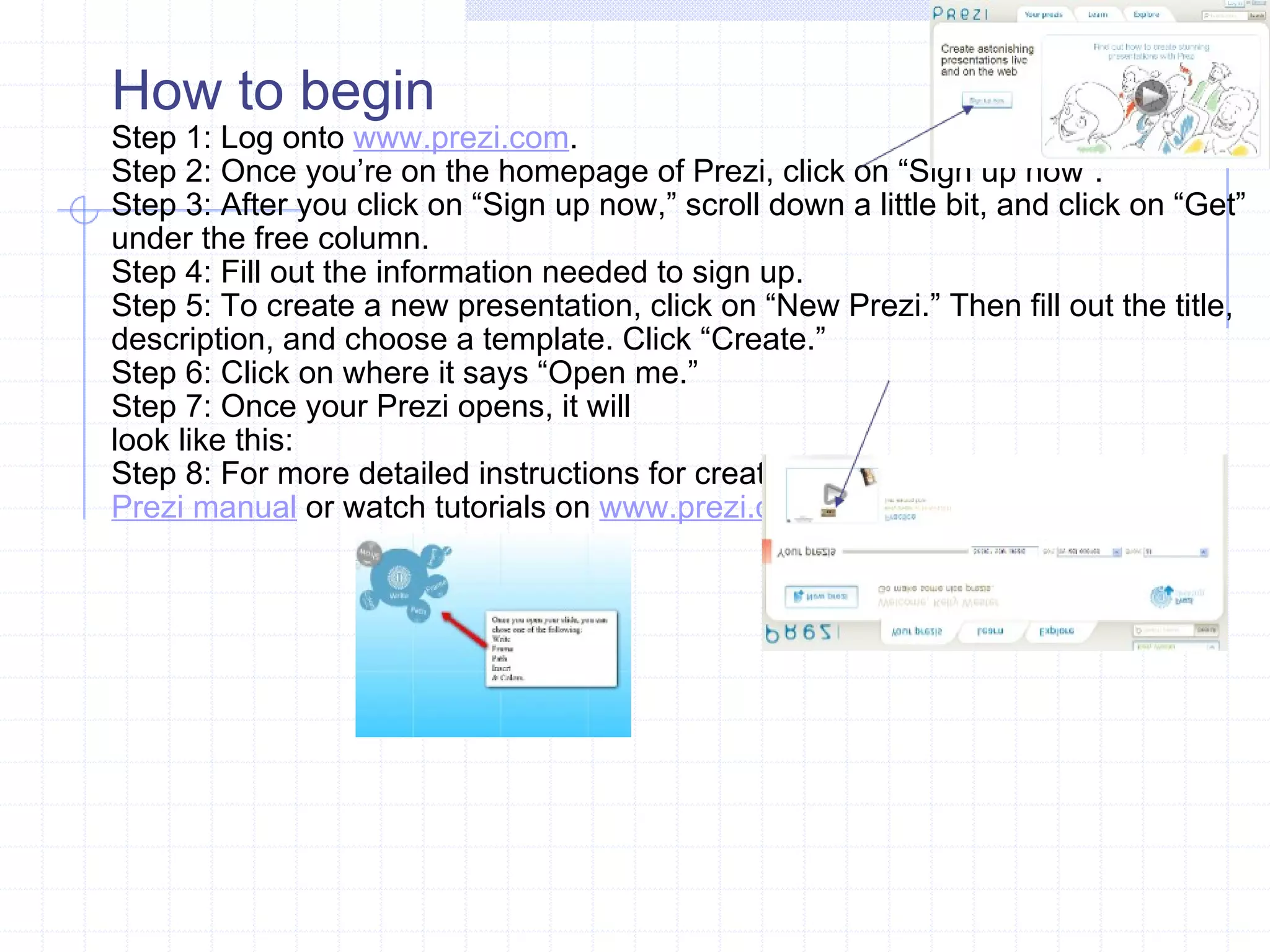 How to begin Step 1: Log onto  www.prezi.com . Step 2: Once you’re on the homepage of Prezi, click on “Sign up now”. Step 3: After you click on “Sign up now,” scroll down a little bit, and click on “Get” under the free column. Step 4: Fill out the information needed to sign up. Step 5: To create a new presentation, click on “New Prezi.” Then fill out the title, description, and choose a template. Click “Create.” Step 6: Click on where it says “Open me.”  Step 7: Once your Prezi opens, it will look like this: Step 8: For more detailed instructions for creating a prezi click on links below: Prezi manual  or watch tutorials on  www.prezi.com  or  youtube 