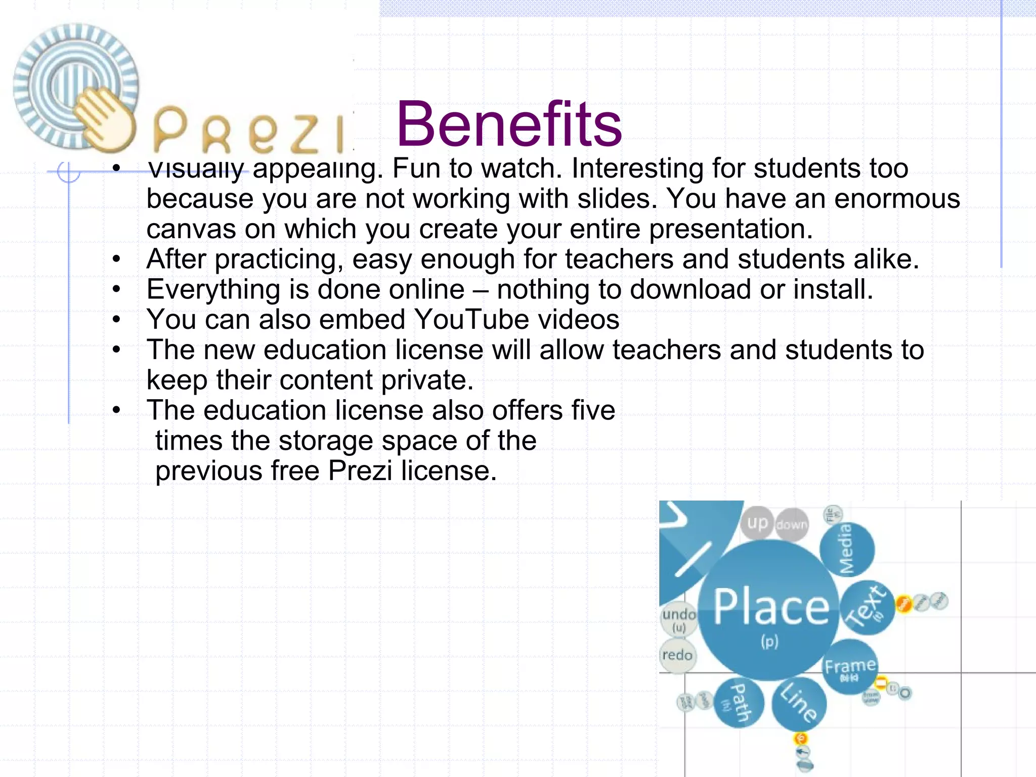 Benefits Visually appealing. Fun to watch. Interesting for students too because you are not working with slides. You have an enormous canvas on which you create your entire presentation.  After practicing, easy enough for teachers and students alike. Everything is done online – nothing to download or install.  You can also embed YouTube videos  The new education license will allow teachers and students to keep their content private.  The education license also offers five          times the storage space of the          previous free Prezi license.  