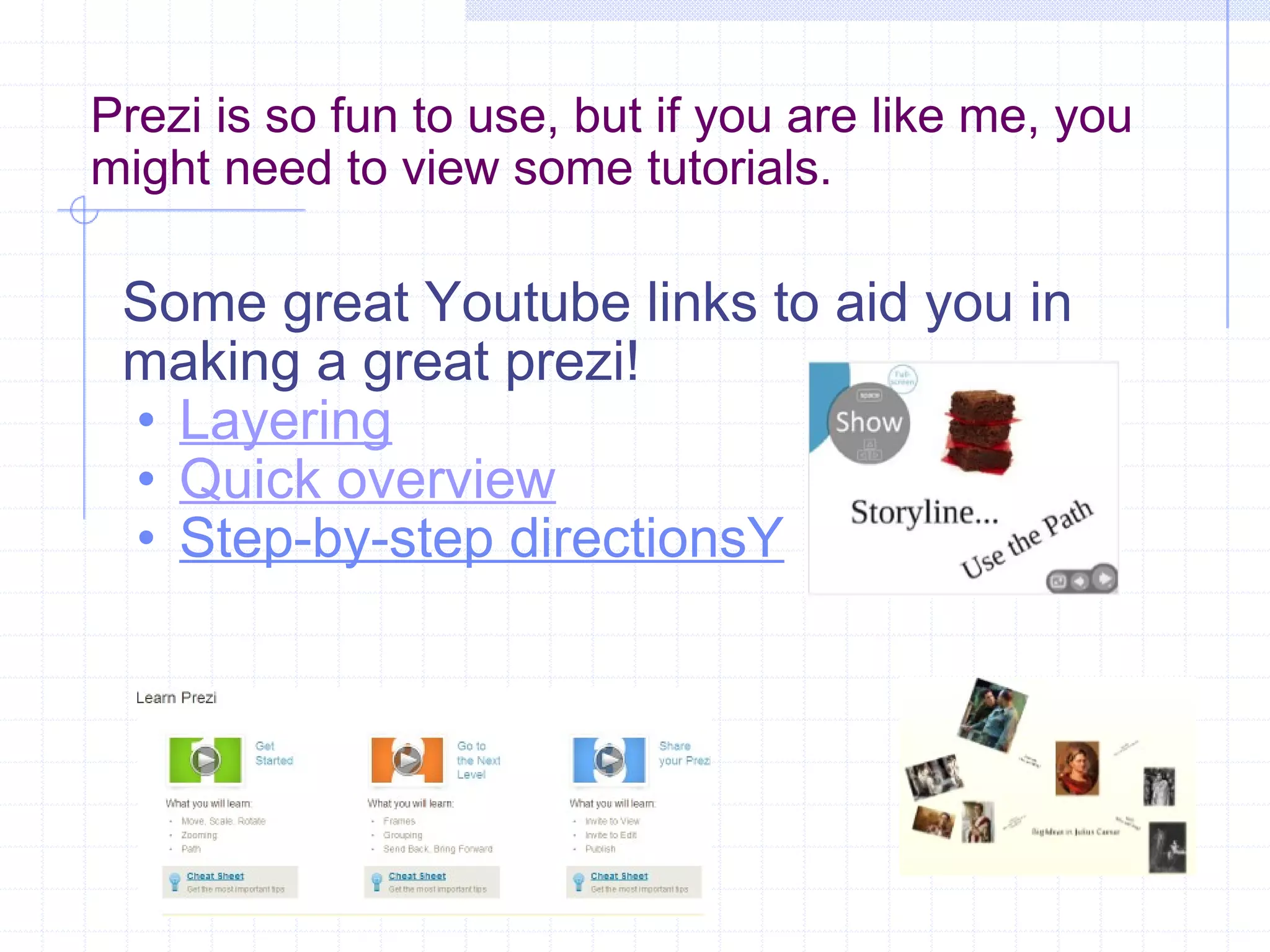 Prezi is so fun to use, but if you are like me, you might need to view some tutorials. Some great Youtube links to aid you in making a great prezi! Layering Quick overview Step-by-step directionsY 