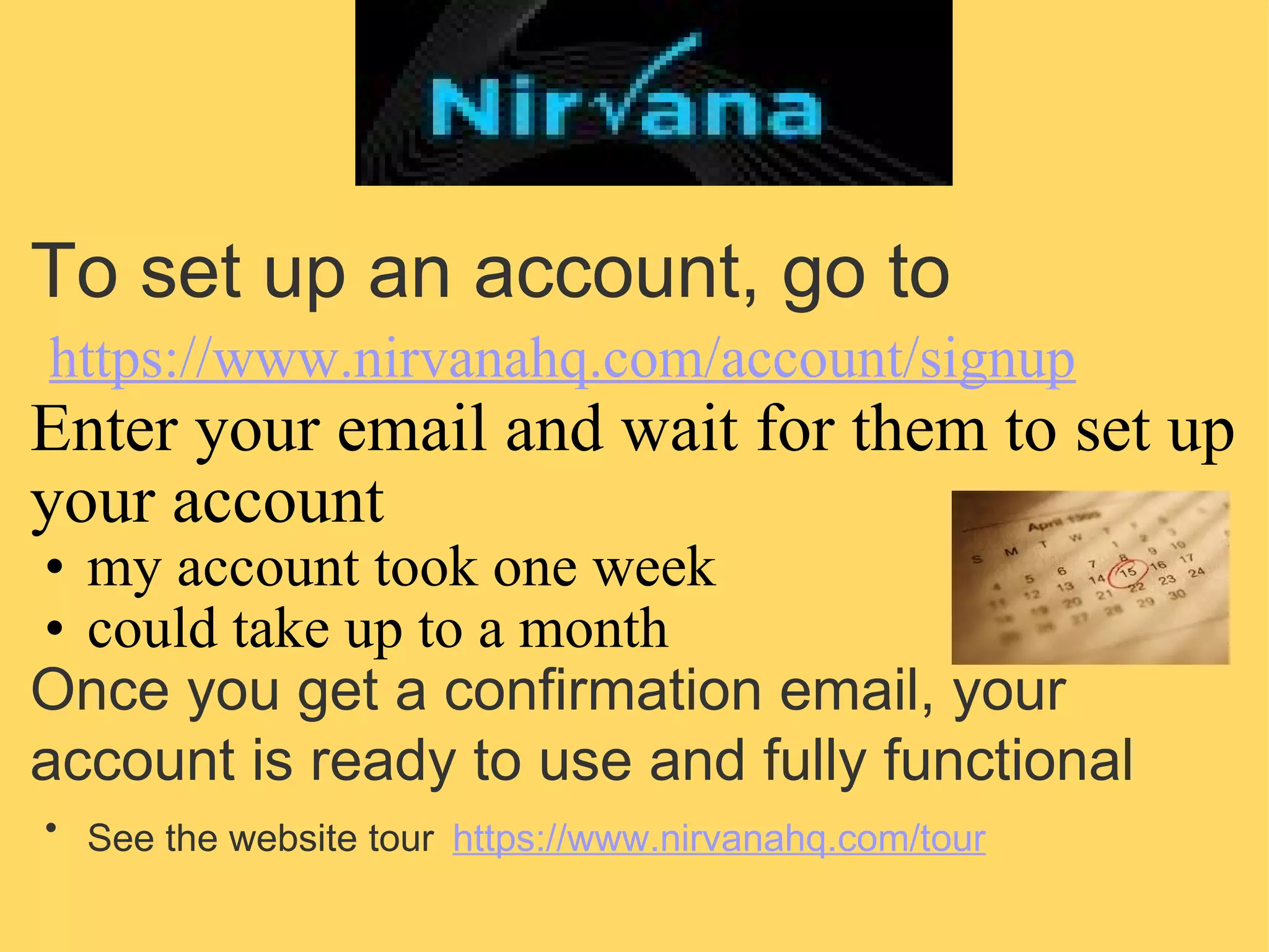 To set up an account, go to   https://www.nirvanahq.com/account/signup   Enter your email and wait for them to set up your account  my account took one week could take up to a month Once you get a confirmation email, your account is ready to use and fully functional   See the website tour   https://www.nirvanahq.com/tour 