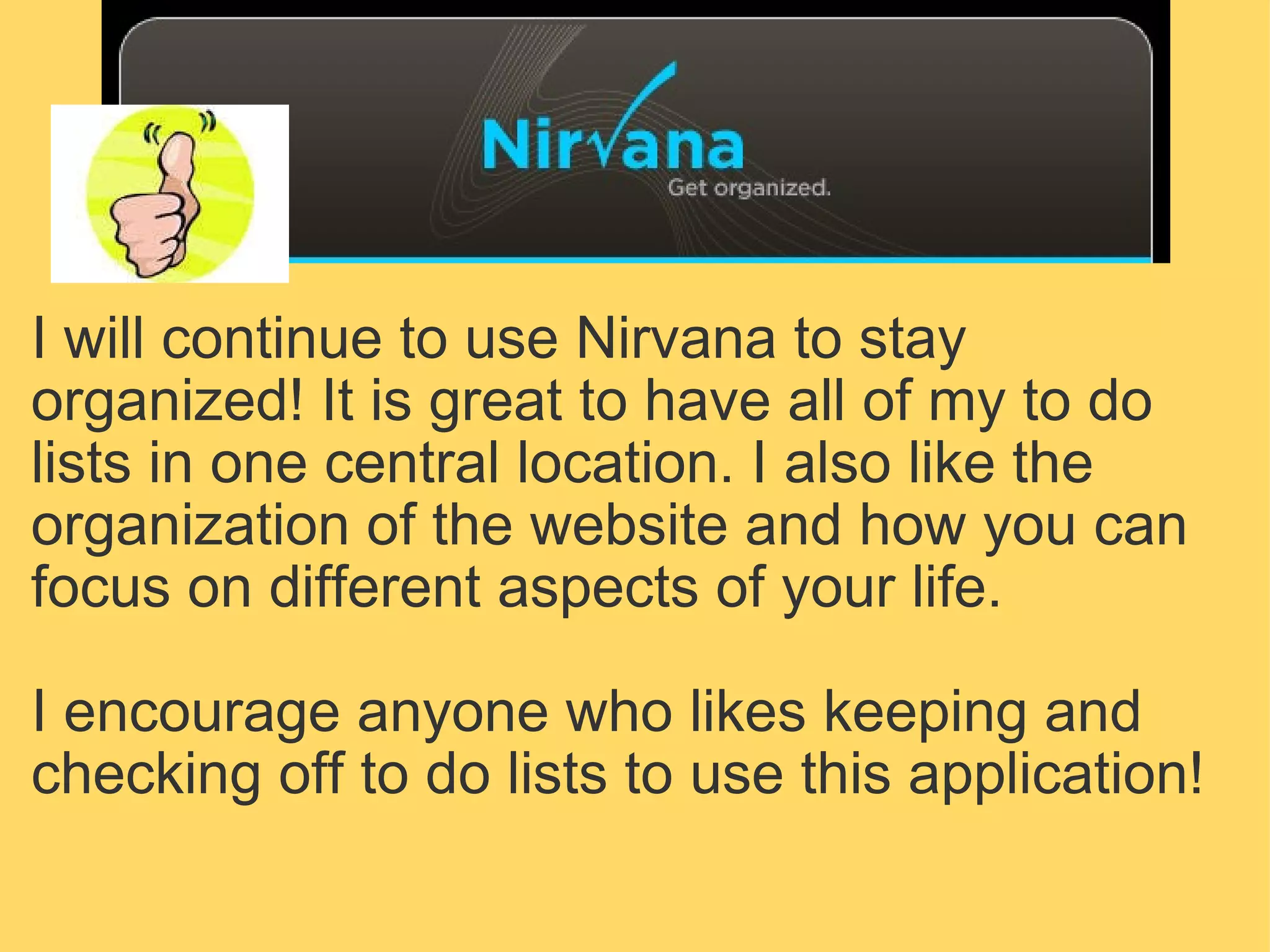 I will continue to use Nirvana to stay organized! It is great to have all of my to do lists in one central location. I also like the organization of the website and how you can focus on different aspects of your life.   I encourage anyone who likes keeping and checking off to do lists to use this application! 