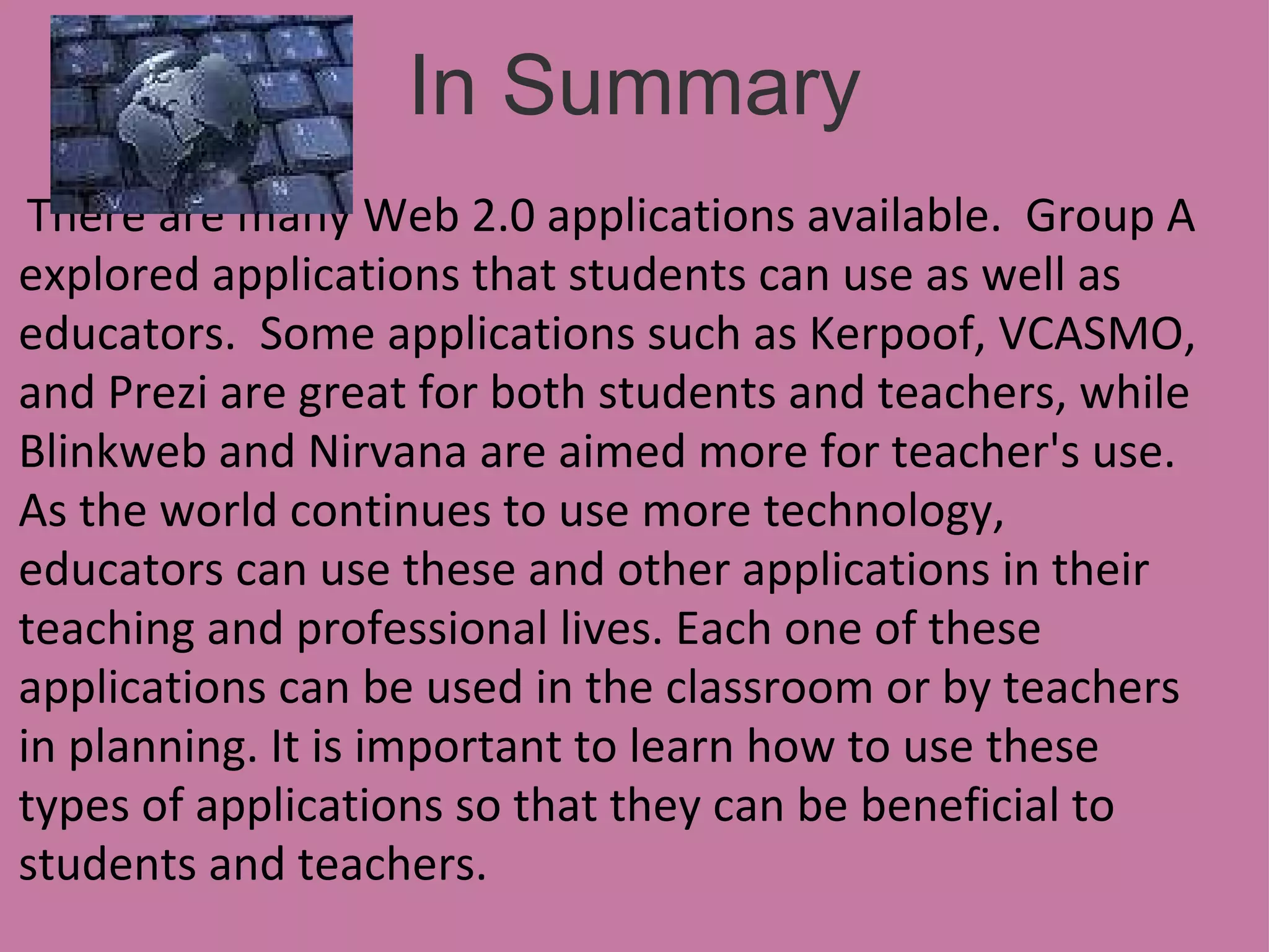 In Summary     There are many Web 2.0 applications available.  Group A explored applications that students can use as well as educators.  Some applications such as Kerpoof, VCASMO, and Prezi are great for both students and teachers, while Blinkweb and Nirvana are aimed more for teacher's use.  As the world continues to use more technology, educators can use these and other applications in their teaching and professional lives. Each one of these applications can be used in the classroom or by teachers in planning. It is important to learn how to use these types of applications so that they can be beneficial to students and teachers.     