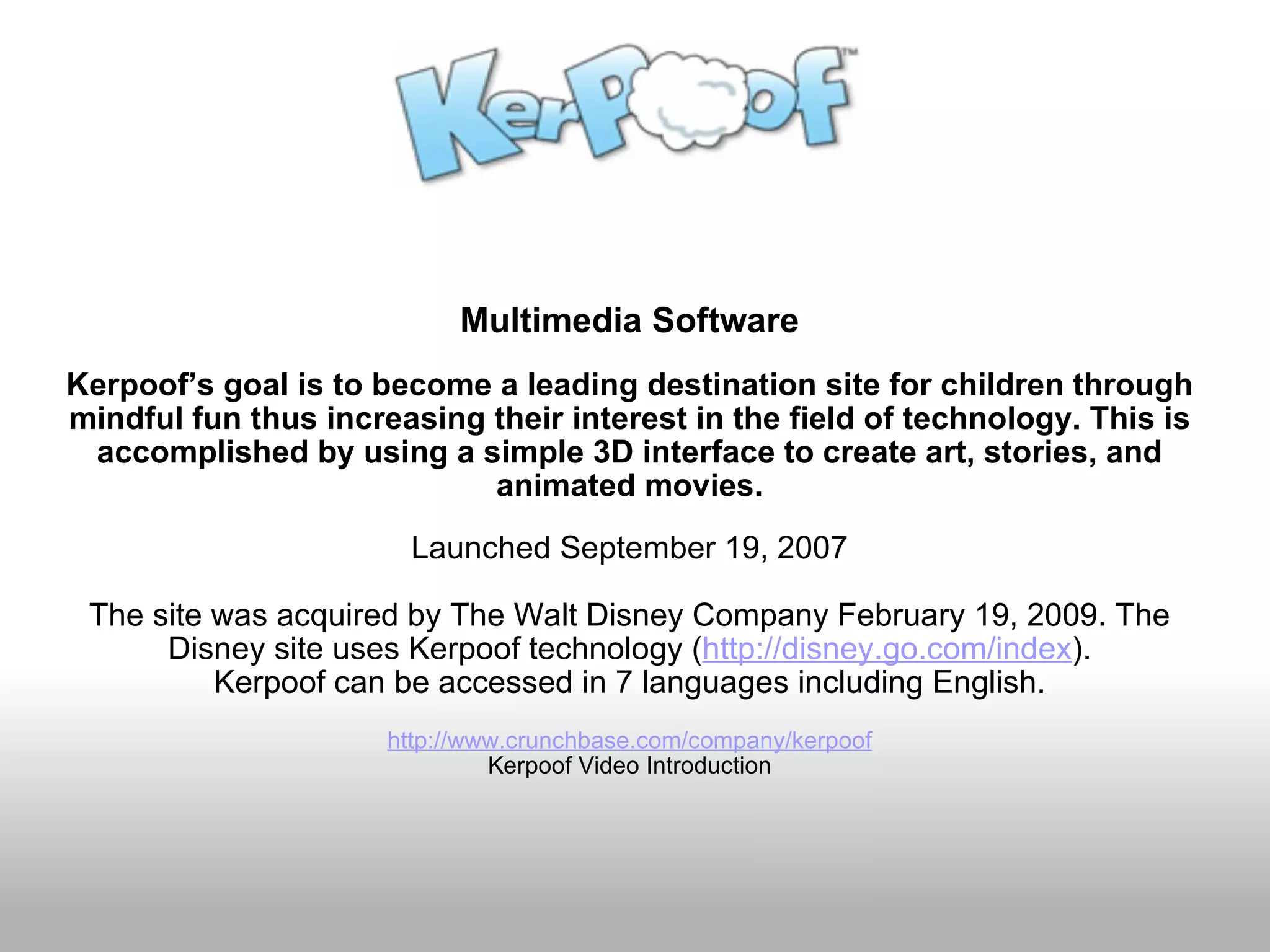 Multimedia Software Kerpoof’s goal is to become a leading destination site for children through mindful fun thus increasing their interest in the field of technology. This is accomplished by using a simple 3D interface to create art, stories, and animated movies. Launched September 19, 2007 The site was acquired by The Walt Disney Company February 19, 2009. The Disney site uses Kerpoof technology ( http://disney.go.com/index ). Kerpoof can be accessed in 7 languages including English. http://www.crunchbase.com/company/kerpoof Kerpoof Video Introduction 