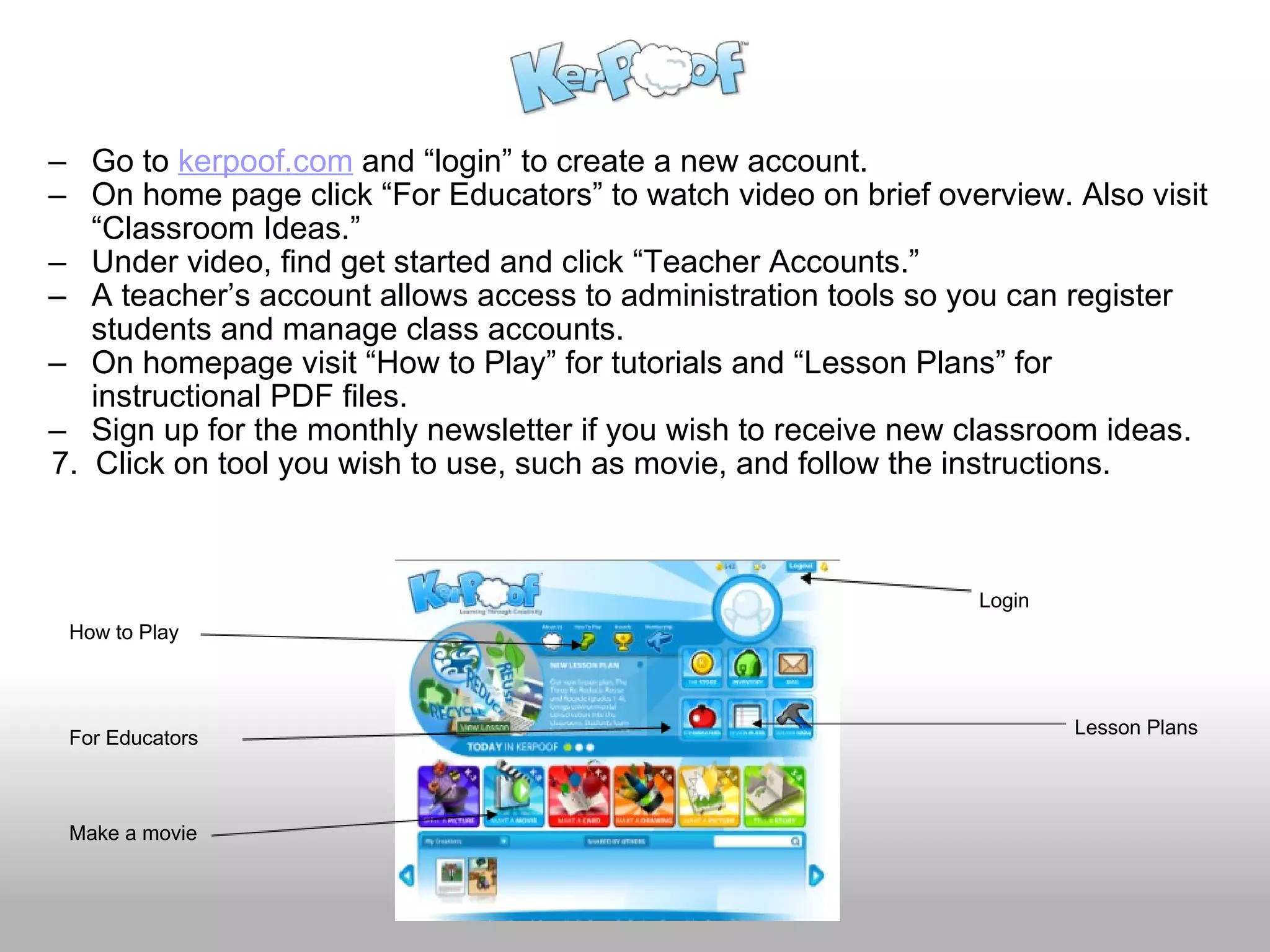 Go to  kerpoof.com  and “login” to create a new account. On home page click “For Educators” to watch video on brief overview. Also visit “Classroom Ideas.” Under video, find get started and click “Teacher Accounts.” A teacher’s account allows access to administration tools so you can register students and manage class accounts. On homepage visit “How to Play” for tutorials and “Lesson Plans” for instructional PDF files. Sign up for the monthly newsletter if you wish to receive new classroom ideas.      7.  Click on tool you wish to use, such as movie, and follow the instructions. Login For Educators How to Play Lesson Plans Make a movie 