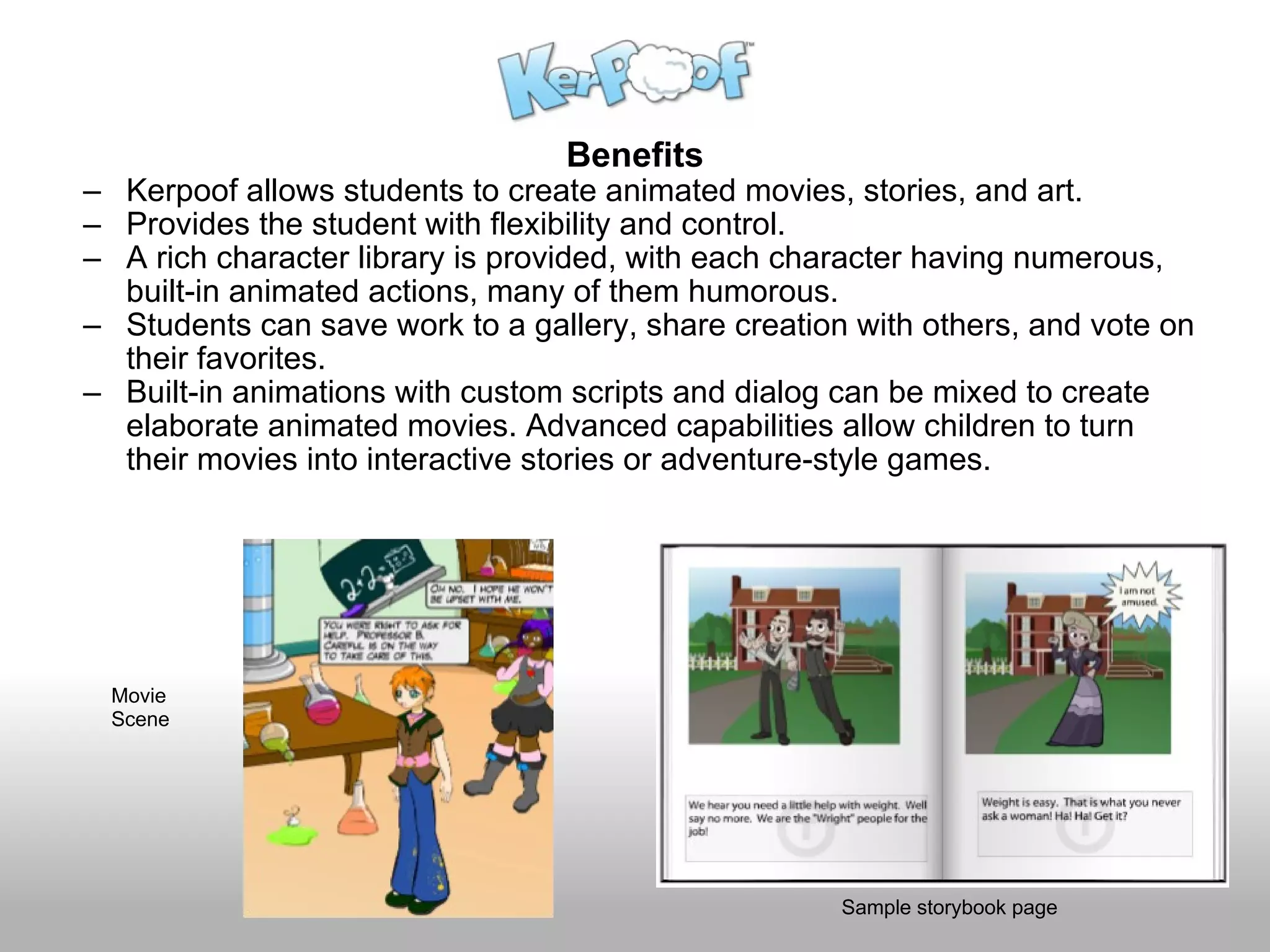 Benefits Kerpoof allows students to create animated movies, stories, and art. Provides the student with flexibility and control. A rich character library is provided, with each character having numerous, built-in animated actions, many of them humorous. Students can save work to a gallery, share creation with others, and vote on their favorites. Built-in animations with custom scripts and dialog can be mixed to create elaborate animated movies. Advanced capabilities allow children to turn their movies into interactive stories or adventure-style games. Sample storybook page Movie  Scene 