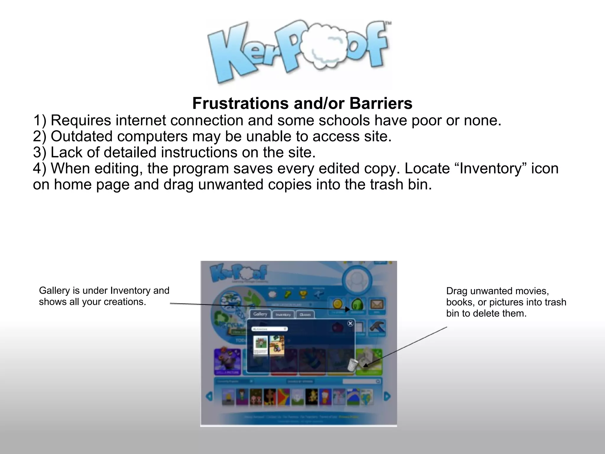 Frustrations and/or Barriers 1) Requires internet connection and some schools have poor or none. 2) Outdated computers may be unable to access site. 3) Lack of detailed instructions on the site. 4) When editing, the program saves every edited copy. Locate “Inventory” icon on home page and drag unwanted copies into the trash bin. Gallery is under Inventory and shows all your creations.     Drag unwanted movies, books, or pictures into trash bin to delete them. 