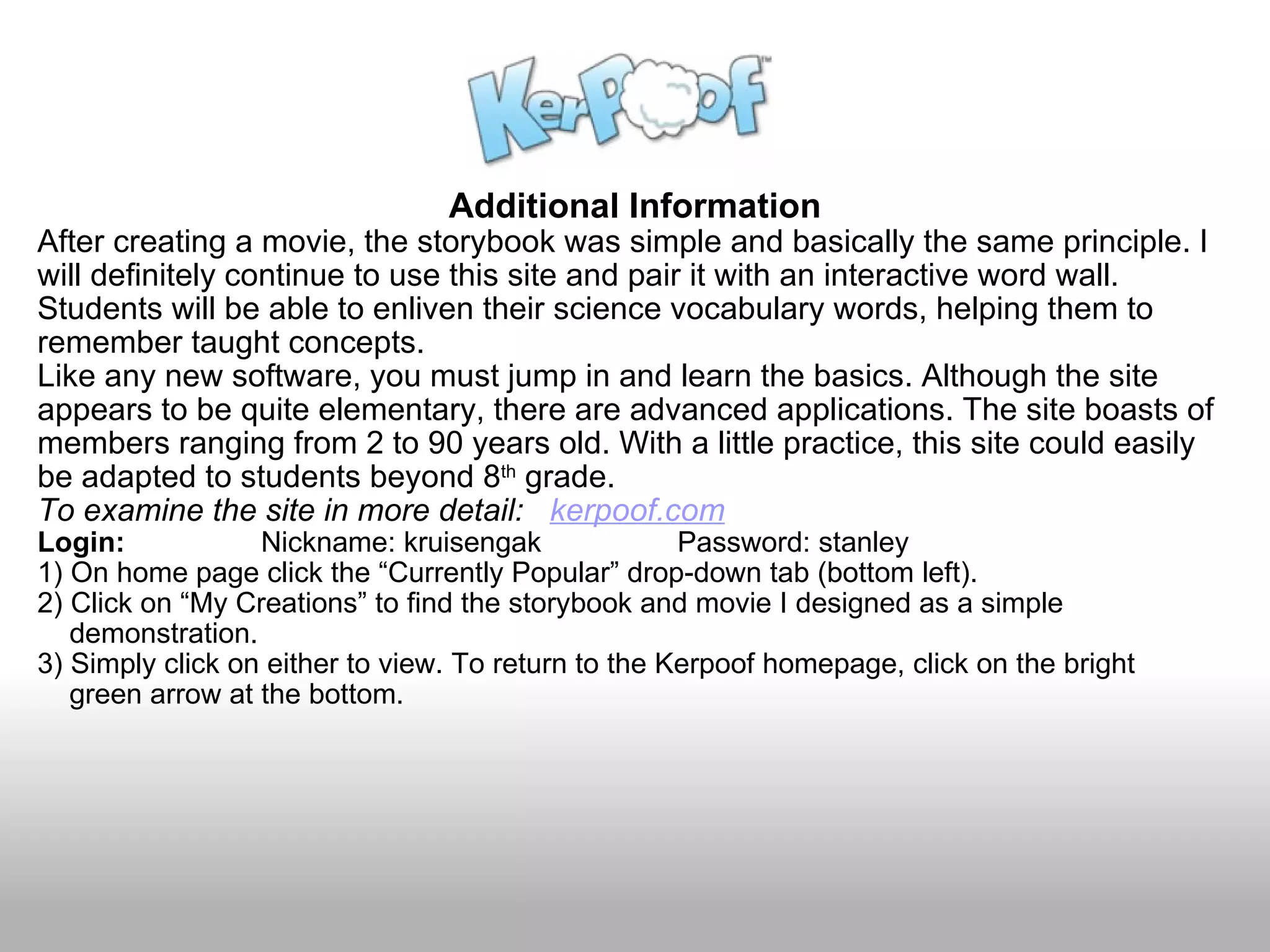 Additional Information After creating a movie, the storybook was simple and basically the same principle. I will definitely continue to use this site and pair it with an interactive word wall. Students will be able to enliven their science vocabulary words, helping them to remember taught concepts.  Like any new software, you must jump in and learn the basics. Although the site appears to be quite elementary, there are advanced applications. The site boasts of members ranging from 2 to 90 years old. With a little practice, this site could easily be adapted to students beyond 8 th  grade. To examine the site in more detail:    kerpoof.com Login:                  Nickname: kruisengak                 Password: stanley 1) On home page click the “Currently Popular” drop-down tab (bottom left).  2) Click on “My Creations” to find the storybook and movie I designed as a simple      demonstration.  3) Simply click on either to view. To return to the Kerpoof homepage, click on the bright       green arrow at the bottom.   
