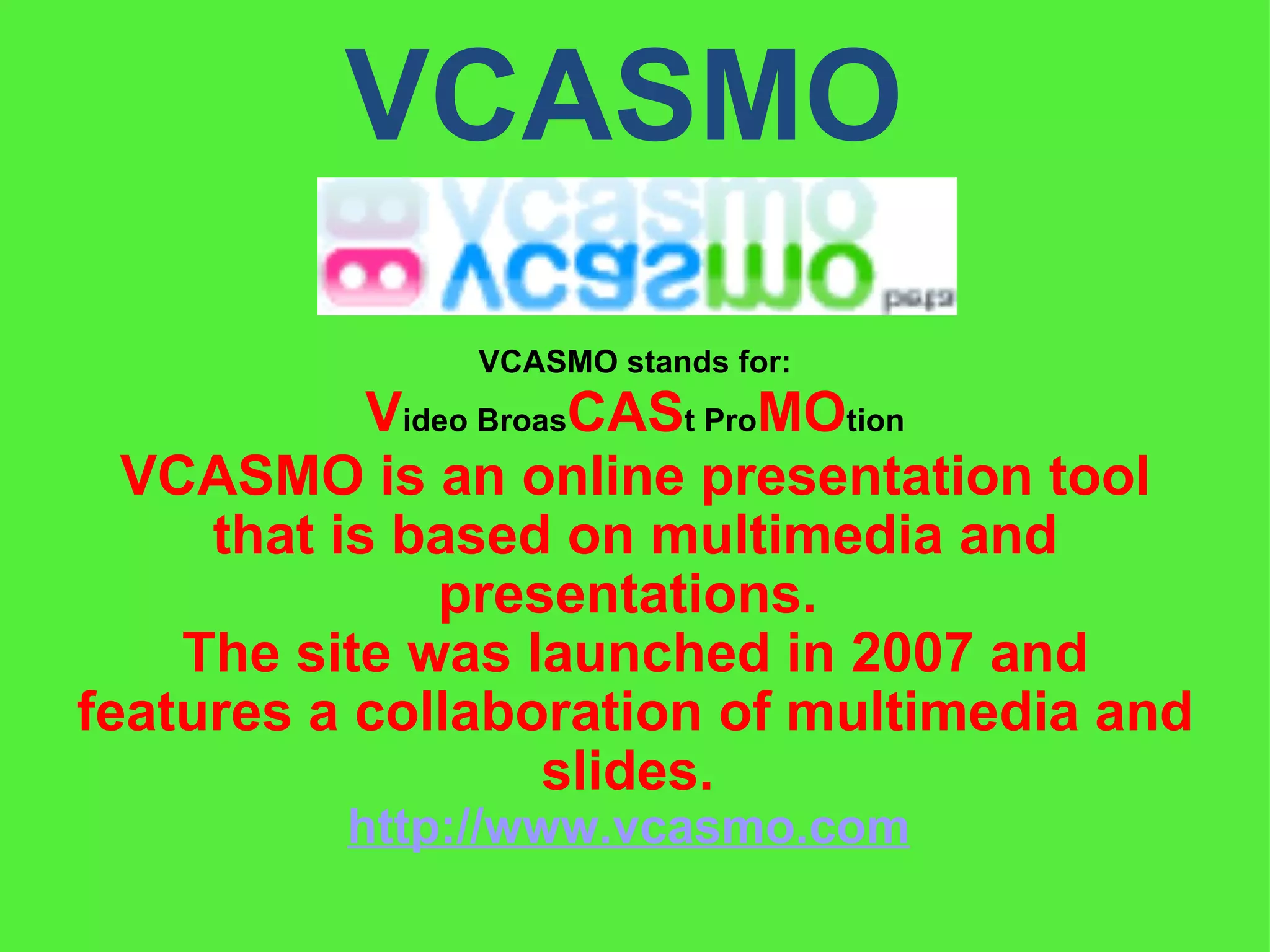 VCASMO  VCASMO is an online presentation tool that is based on multimedia and presentations.  The site was launched in 2007 and features a collaboration of multimedia and slides.  http://www.vcasmo.com   VCASMO stands for: V ideo Broas CAS t Pro MO tion 