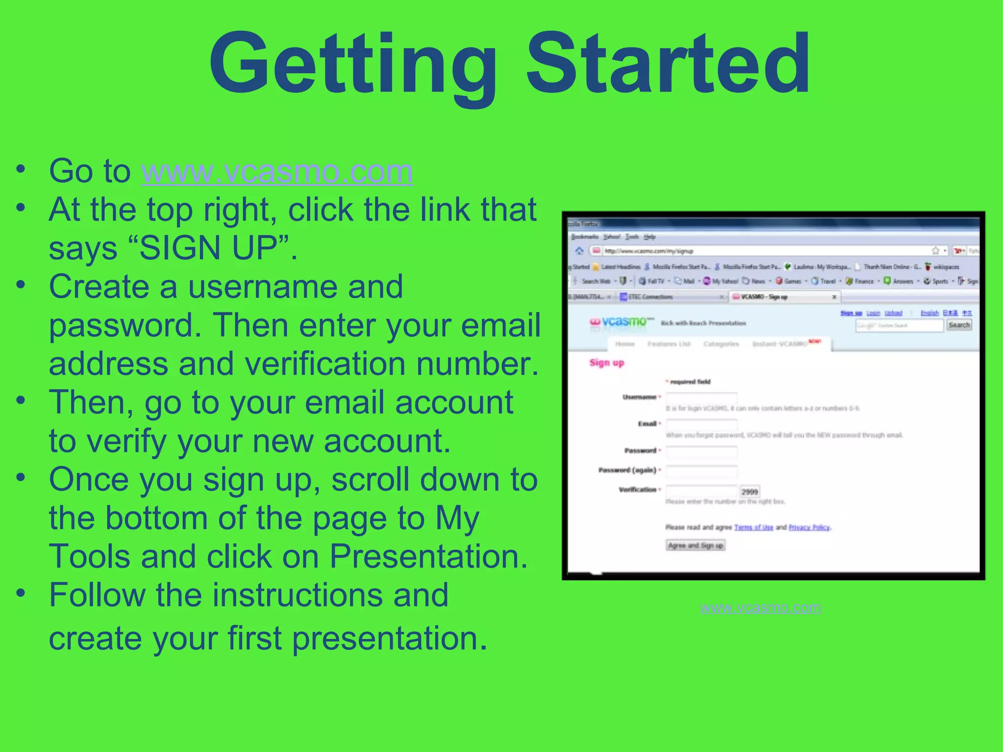 Getting Started Go to  www.vcasmo.com   At the top right, click the link that says “SIGN UP”.  Create a username and password. Then enter your email address and verification number.  Then, go to your email account to verify your new account.  Once you sign up, scroll down to the bottom of the page to My Tools and click on Presentation.  Follow the instructions and create your first presentation .  www.vcasmo.com 