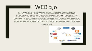WEB 2,0
EN LAWEB 2.0TIENEVARIAS HERRAMIENTASCOMO: PREZI,
SLIDESHARE, ISSUUY SCRIBD LAS CUALES PERMITE PUBLICARY
COMPARTIR EL CONTENIDO DE LAS PRESENTACIONES, FACILITANDO
LA REVISIÓNY APORTE DE COMENTARIOS DEL PÚBLICOAL QUEVAN
DIRIGIDAS
 