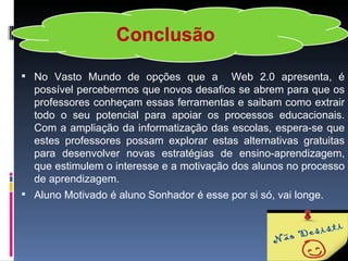 Conclusão
 No Vasto Mundo de opções que a          Web 2.0 apresenta, é
  possível percebermos que novos desafios se abrem para que os
  professores conheçam essas ferramentas e saibam como extrair
  todo o seu potencial para apoiar os processos educacionais.
  Com a ampliação da informatização das escolas, espera-se que
  estes professores possam explorar estas alternativas gratuitas
  para desenvolver novas estratégias de ensino-aprendizagem,
  que estimulem o interesse e a motivação dos alunos no processo
  de aprendizagem.
 Aluno Motivado é aluno Sonhador é esse por si só, vai longe.
 