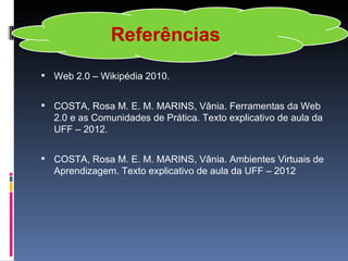Referências
 Web 2.0 – Wikipédia 2010.


 COSTA, Rosa M. E. M. MARINS, Vânia. Ferramentas da Web
  2.0 e as Comunidades de Prática. Texto explicativo de aula da
  UFF – 2012.


 COSTA, Rosa M. E. M. MARINS, Vânia. Ambientes Virtuais de
  Aprendizagem. Texto explicativo de aula da UFF – 2012
 
