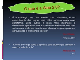 O que é a Web 2.0?

 É a mudança para uma internet como plataforma, e um
  entendimento das regras para obter sucesso nesta nova
  plataforma. Entre outras, a regra mais importante é
  desenvolver aplicativos que aproveitem os efeitos de rede para
  se tornarem melhores quanto mais são usados pelas pessoas,
  aproveitando a inteligência coletiva"
                                                   Tim O'Reilly
                                                    Wikipédia, 2010.



 “A Web 2.0 surge como o aperitivo para alunos que desejam ir
  além da sala de aula”.
                                                    Márcia Lima
                                                               2012
 