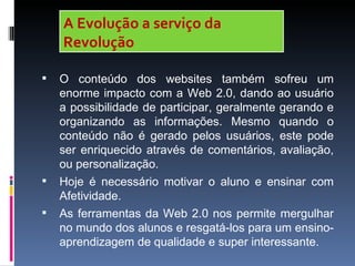 A Evolução a serviço da
    Revolução

   O conteúdo dos websites também sofreu um
    enorme impacto com a Web 2.0, dando ao usuário
    a possibilidade de participar, geralmente gerando e
    organizando as informações. Mesmo quando o
    conteúdo não é gerado pelos usuários, este pode
    ser enriquecido através de comentários, avaliação,
    ou personalização.
   Hoje é necessário motivar o aluno e ensinar com
    Afetividade.
   As ferramentas da Web 2.0 nos permite mergulhar
    no mundo dos alunos e resgatá-los para um ensino-
    aprendizagem de qualidade e super interessante.
 
