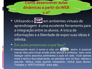 Como desenvolver aulas
          dinâmicas a partir da WEB
                    2.0?

 Utilizando o       em ambientes virtuais de
  aprendizagem é uma excelente ferramenta para
  a integração entre os alunos. A troca de
  informações e a liberdade de expor suas ideias é
  infinita.
 Em aulas presenciais o que faço?
É interessante reunir a turma e criar um             assim, é possível
   marcar dias para trocar emails entre alunos e professor, bem como
   dialogar sobre assuntos pertinentes a aula em sala. Você apenas
   inicia o tema e fica observando, se perceber erro no foco, retome o
   assunto. Atribua notas quando necessário, motive seus alunos.
   Trabalhe a “AFETIVIDADE” entre eles.
 