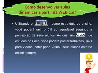 Como desenvolver aulas
    dinâmicas a partir da WEB 2.0?

 Utilizando o            como estratégia de ensino,
  você poderá unir o útil ao agradável segundo a
  percepção de seus alunos. Ao criar um            de
  estudos no Face, você poderá postar trabalhos, links
  para vídeos, bater papo. Afinal, seus alunos estarão
  online sempre.
 