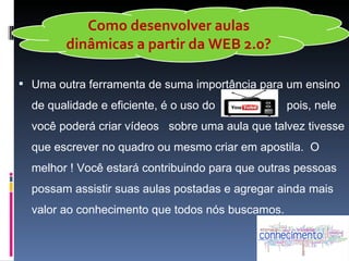 Como desenvolver aulas
        dinâmicas a partir da WEB 2.0?

 Uma outra ferramenta de suma importância para um ensino
  de qualidade e eficiente, é o uso do            pois, nele
  você poderá criar vídeos sobre uma aula que talvez tivesse
  que escrever no quadro ou mesmo criar em apostila. O
  melhor ! Você estará contribuindo para que outras pessoas
  possam assistir suas aulas postadas e agregar ainda mais
  valor ao conhecimento que todos nós buscamos.
 