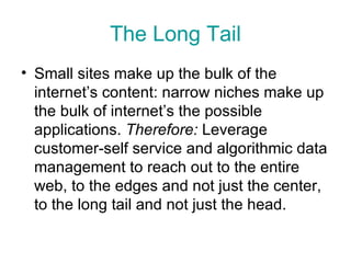 The Long Tail Small sites make up the bulk of the internet’s content: narrow niches make up the bulk of internet’s the possible applications.  Therefore:  Leverage customer-self service and algorithmic data management to reach out to the entire web, to the edges and not just the center, to the long tail and not just the head. 