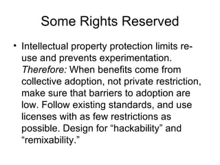 Some Rights Reserved Intellectual property protection limits re-use and prevents experimentation.  Therefore:  When benefits come from collective adoption, not private restriction, make sure that barriers to adoption are low. Follow existing standards, and use licenses with as few restrictions as possible. Design for “hackability” and “remixability.” 