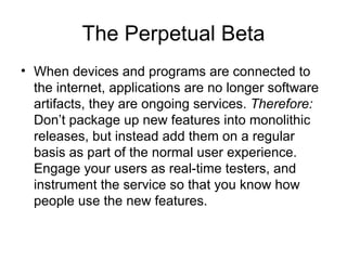 The Perpetual Beta When devices and programs are connected to the internet, applications are no longer software artifacts, they are ongoing services.  Therefore:  Don’t package up new features into monolithic releases, but instead add them on a regular basis as part of the normal user experience. Engage your users as real-time testers, and instrument the service so that you know how people use the new features. 