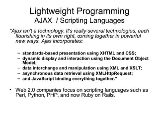 Lightweight Programming AJAX  / Scripting Languages "Ajax isn't a technology. It's really several technologies, each flourishing in its own right, coming together in powerful new ways. Ajax incorporates: standards-based presentation using XHTML and CSS;  dynamic display and interaction using the Document Object Model;  data interchange and manipulation using XML and XSLT;  asynchronous data retrieval using XMLHttpRequest;  and JavaScript binding everything together."   Web 2.0 companies focus on scripting languages such as Perl, Python, PHP, and now Ruby on Rails. 