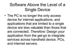 Software Above the Level of a Single Device The PC is no longer the only access device for internet applications, and applications that are limited to a single device are less valuable than those that are connected.  Therefore:  Design your application from the get-go to integrate services across handheld device. PCs, and internet servers. 