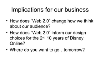Implications for our business How does “Web 2.0” change how we think about our audience? How does “Web 2.0” inform our design choices for the 2 nd  10 years of Disney Online? Where do you want to go…tomorrow? 