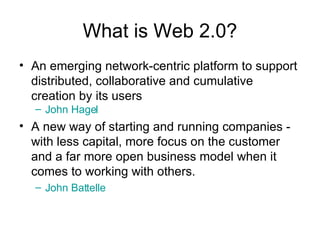 What is Web 2.0? An emerging network-centric platform to support distributed, collaborative and cumulative creation by its users John Hagel A new way of starting and running companies - with less capital, more focus on the customer and a far more open business model when it comes to working with others.  John Battelle 