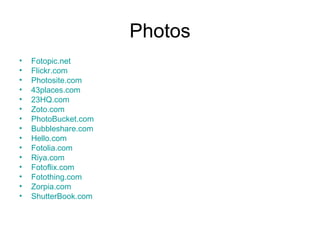 Photos Fotopic.net Flickr.com Photosite.com 43places.com 23HQ.com Zoto.com PhotoBucket.com Bubbleshare.com Hello.com Fotolia.com Riya.com Fotoflix.com Fotothing.com Zorpia.com ShutterBook.com 