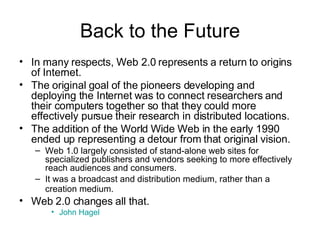 Back to the Future In many respects, Web 2.0 represents a return to origins of Internet.   The original goal of the pioneers developing and deploying the Internet was to connect researchers and their computers together so that they could more effectively pursue their research in distributed locations.   The addition of the World Wide Web in the early 1990 ended up representing a detour from that original vision.   Web 1.0 largely consisted of stand-alone web sites for specialized publishers and vendors seeking to more effectively reach audiences and consumers.  It was a broadcast and distribution medium, rather than a creation medium.    Web 2.0 changes all that. John Hagel 
