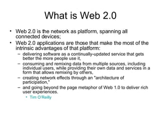 What is Web 2.0 Web 2.0 is the network as platform, spanning all connected devices;  Web 2.0 applications are those that make the most of the intrinsic advantages of that platform:  delivering software as a continually-updated service that gets better the more people use it,  consuming and remixing data from multiple sources, including individual users, while providing their own data and services in a form that allows remixing by others,  creating network effects through an "architecture of participation,"  and going beyond the page metaphor of Web 1.0 to deliver rich user experiences.  Tim O’Reilly   