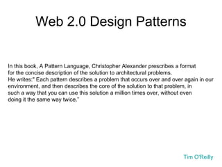Web 2.0 Design Patterns In this book, A Pattern Language, Christopher Alexander prescribes a format  for the concise description of the solution to architectural problems.  He writes:" Each pattern describes a problem that occurs over and over again in our environment, and then describes the core of the solution to that problem, in  such a way that you can use this solution a million times over, without even doing it the same way twice.” Tim O'Reilly  