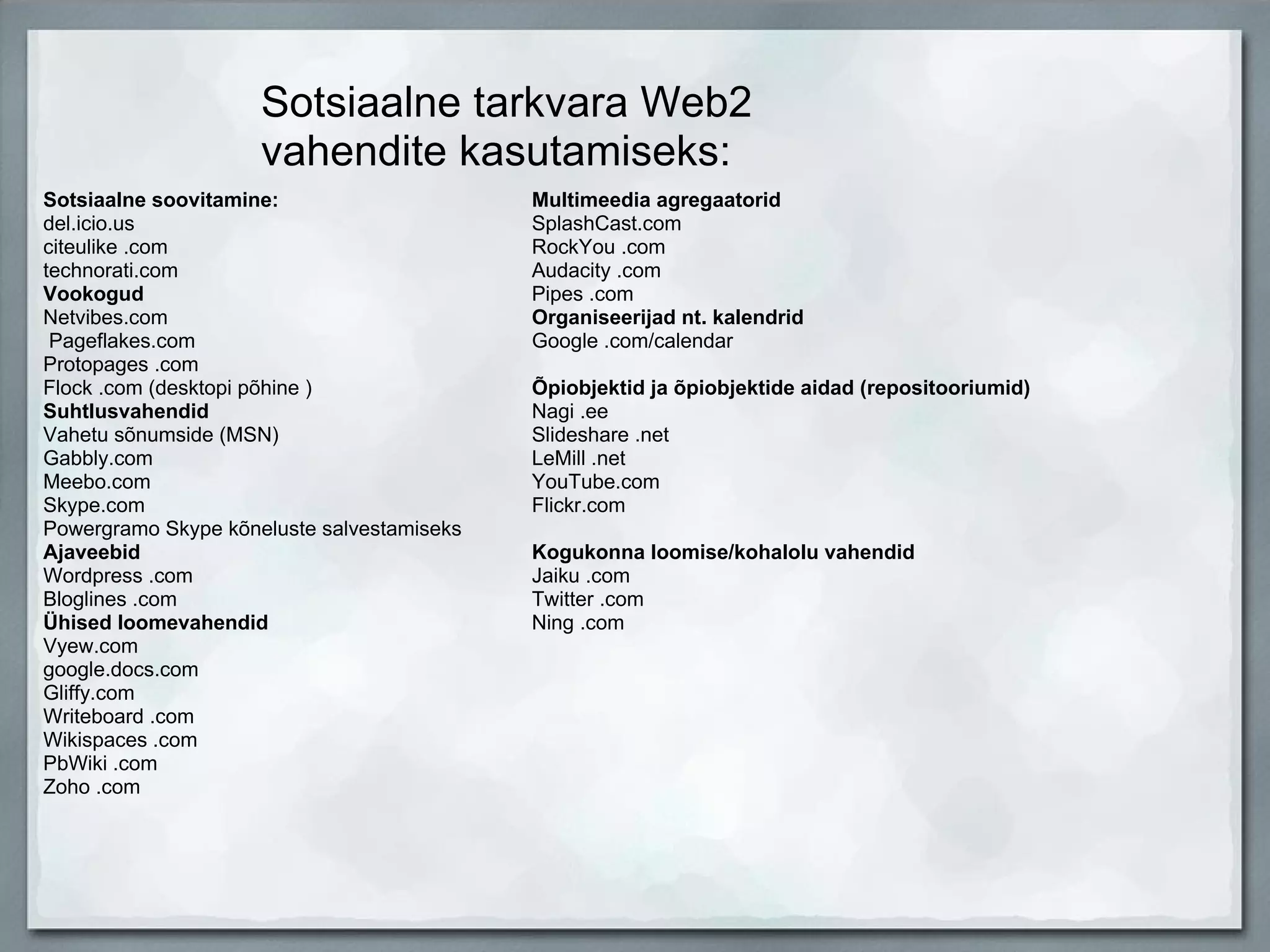 Sotsiaalne tarkvara Web2 vahendite kasutamiseks: Sotsiaalne soovitamine:  del.icio.us  citeulike .com  technorati.com  Vookogud  Netvibes.com    Pageflakes.com  Protopages .com  Flock .com (desktopi põhine )  Suhtlusvahendid  Vahetu sõnumside (MSN)  Gabbly.com  Meebo.com  Skype.com  Powergramo Skype kõneluste salvestamiseks  Ajaveebid  Wordpress .com  Bloglines .com  Ühised loomevahendid  Vyew.com  google.docs.com  Gliffy.com  Writeboard .com  Wikispaces .com  PbWiki .com  Zoho .com  Multimeedia agregaatorid  SplashCast.com  RockYou .com  Audacity .com  Pipes .com  Organiseerijad nt. kalendrid  Google .com/calendar  Õpiobjektid ja õpiobjektide aidad (repositooriumid)  Nagi .ee  Slideshare .net  LeMill .net  YouTube.com  Flickr.com  Kogukonna loomise/kohalolu vahendid  Jaiku .com  Twitter .com  Ning .com 